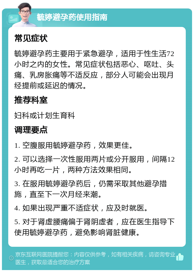 毓婷避孕药使用指南 常见症状 毓婷避孕药主要用于紧急避孕，适用于性生活72小时之内的女性。常见症状包括恶心、呕吐、头痛、乳房胀痛等不适反应，部分人可能会出现月经提前或延迟的情况。 推荐科室 妇科或计划生育科 调理要点 1. 空腹服用毓婷避孕药，效果更佳。 2. 可以选择一次性服用两片或分开服用，间隔12小时再吃一片，两种方法效果相同。 3. 在服用毓婷避孕药后，仍需采取其他避孕措施，直至下一次月经来潮。 4. 如果出现严重不适症状，应及时就医。 5. 对于肾虚腰痛偏于肾阴虚者，应在医生指导下使用毓婷避孕药，避免影响肾脏健康。