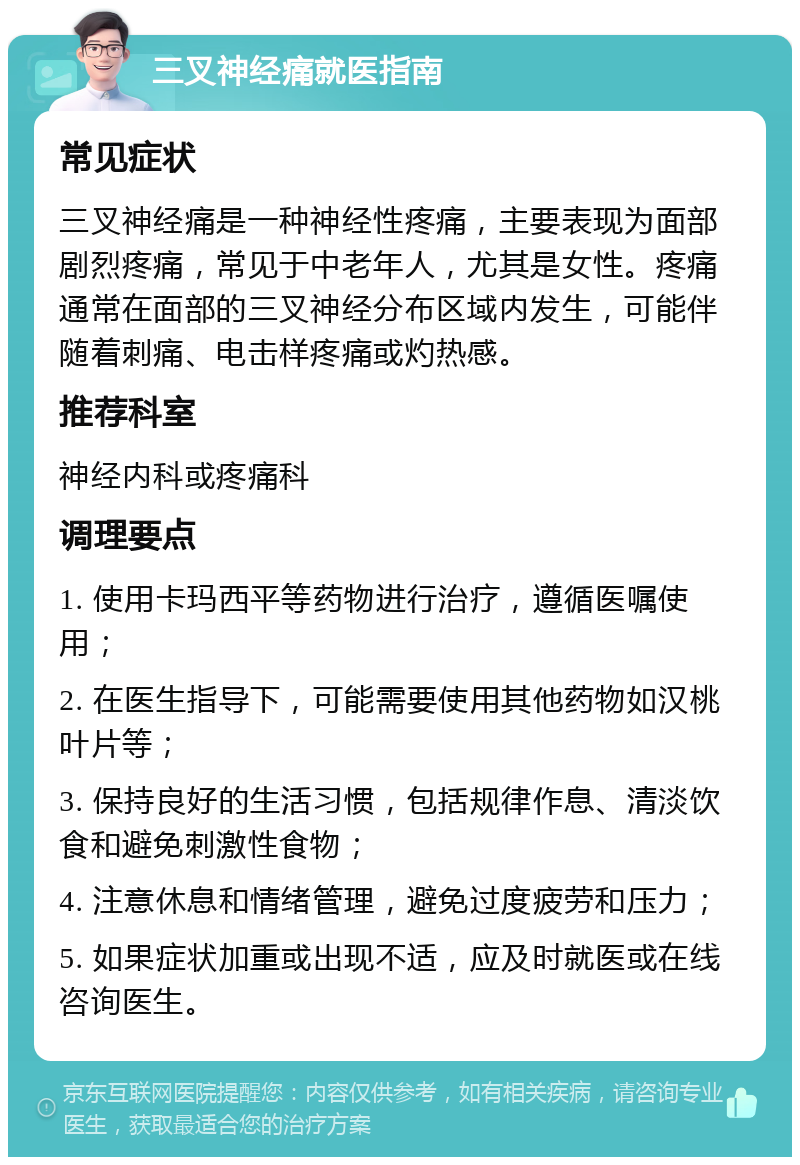 三叉神经痛就医指南 常见症状 三叉神经痛是一种神经性疼痛，主要表现为面部剧烈疼痛，常见于中老年人，尤其是女性。疼痛通常在面部的三叉神经分布区域内发生，可能伴随着刺痛、电击样疼痛或灼热感。 推荐科室 神经内科或疼痛科 调理要点 1. 使用卡玛西平等药物进行治疗，遵循医嘱使用； 2. 在医生指导下，可能需要使用其他药物如汉桃叶片等； 3. 保持良好的生活习惯，包括规律作息、清淡饮食和避免刺激性食物； 4. 注意休息和情绪管理，避免过度疲劳和压力； 5. 如果症状加重或出现不适，应及时就医或在线咨询医生。