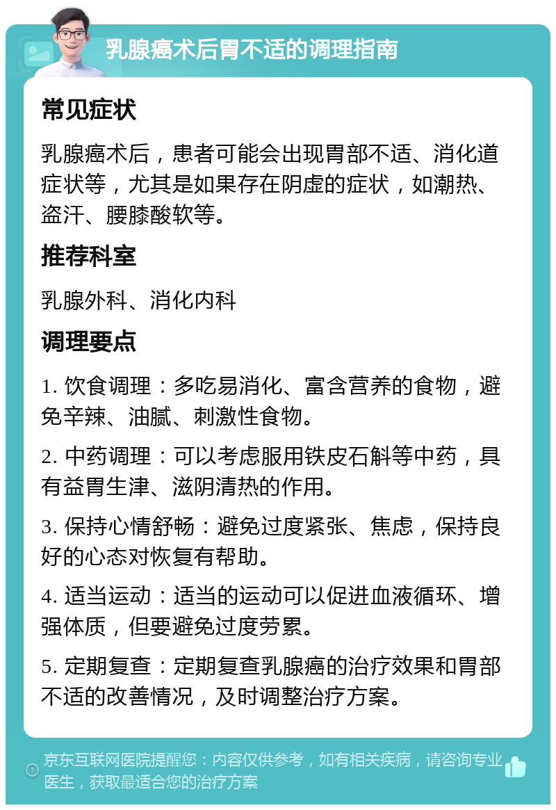 乳腺癌术后胃不适的调理指南 常见症状 乳腺癌术后，患者可能会出现胃部不适、消化道症状等，尤其是如果存在阴虚的症状，如潮热、盗汗、腰膝酸软等。 推荐科室 乳腺外科、消化内科 调理要点 1. 饮食调理：多吃易消化、富含营养的食物，避免辛辣、油腻、刺激性食物。 2. 中药调理：可以考虑服用铁皮石斛等中药，具有益胃生津、滋阴清热的作用。 3. 保持心情舒畅：避免过度紧张、焦虑，保持良好的心态对恢复有帮助。 4. 适当运动：适当的运动可以促进血液循环、增强体质，但要避免过度劳累。 5. 定期复查：定期复查乳腺癌的治疗效果和胃部不适的改善情况，及时调整治疗方案。