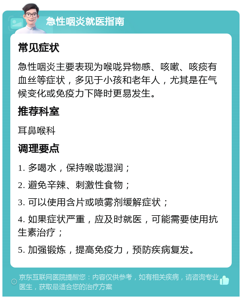 急性咽炎就医指南 常见症状 急性咽炎主要表现为喉咙异物感、咳嗽、咳痰有血丝等症状，多见于小孩和老年人，尤其是在气候变化或免疫力下降时更易发生。 推荐科室 耳鼻喉科 调理要点 1. 多喝水，保持喉咙湿润； 2. 避免辛辣、刺激性食物； 3. 可以使用含片或喷雾剂缓解症状； 4. 如果症状严重，应及时就医，可能需要使用抗生素治疗； 5. 加强锻炼，提高免疫力，预防疾病复发。