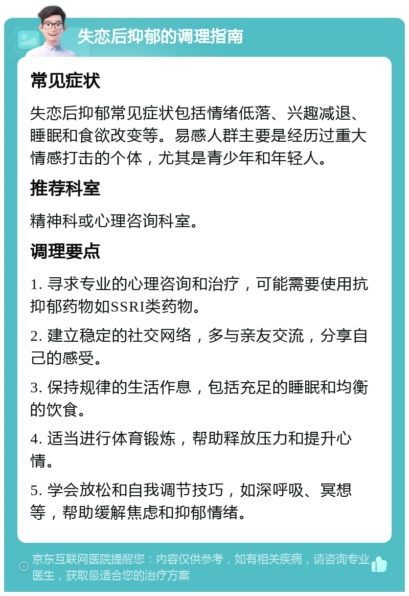 失恋后抑郁的调理指南 常见症状 失恋后抑郁常见症状包括情绪低落、兴趣减退、睡眠和食欲改变等。易感人群主要是经历过重大情感打击的个体，尤其是青少年和年轻人。 推荐科室 精神科或心理咨询科室。 调理要点 1. 寻求专业的心理咨询和治疗，可能需要使用抗抑郁药物如SSRI类药物。 2. 建立稳定的社交网络，多与亲友交流，分享自己的感受。 3. 保持规律的生活作息，包括充足的睡眠和均衡的饮食。 4. 适当进行体育锻炼，帮助释放压力和提升心情。 5. 学会放松和自我调节技巧，如深呼吸、冥想等，帮助缓解焦虑和抑郁情绪。