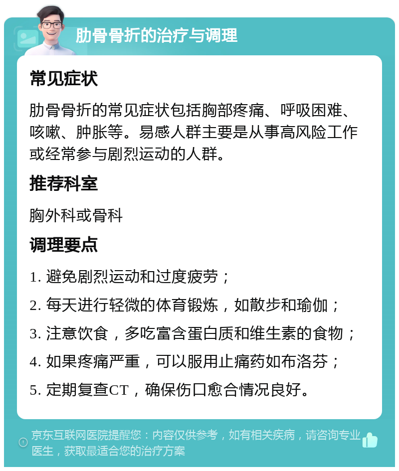 肋骨骨折的治疗与调理 常见症状 肋骨骨折的常见症状包括胸部疼痛、呼吸困难、咳嗽、肿胀等。易感人群主要是从事高风险工作或经常参与剧烈运动的人群。 推荐科室 胸外科或骨科 调理要点 1. 避免剧烈运动和过度疲劳； 2. 每天进行轻微的体育锻炼，如散步和瑜伽； 3. 注意饮食，多吃富含蛋白质和维生素的食物； 4. 如果疼痛严重，可以服用止痛药如布洛芬； 5. 定期复查CT，确保伤口愈合情况良好。