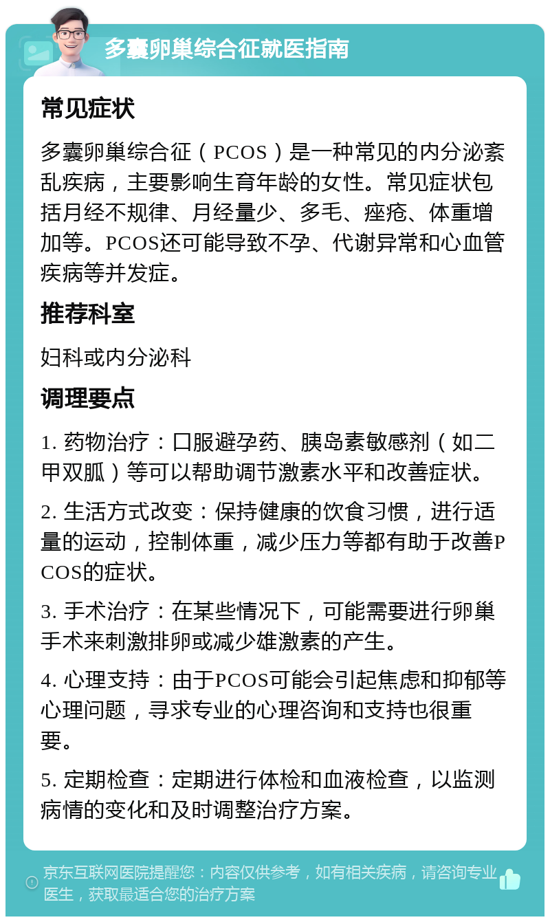 多囊卵巢综合征就医指南 常见症状 多囊卵巢综合征（PCOS）是一种常见的内分泌紊乱疾病，主要影响生育年龄的女性。常见症状包括月经不规律、月经量少、多毛、痤疮、体重增加等。PCOS还可能导致不孕、代谢异常和心血管疾病等并发症。 推荐科室 妇科或内分泌科 调理要点 1. 药物治疗：口服避孕药、胰岛素敏感剂（如二甲双胍）等可以帮助调节激素水平和改善症状。 2. 生活方式改变：保持健康的饮食习惯，进行适量的运动，控制体重，减少压力等都有助于改善PCOS的症状。 3. 手术治疗：在某些情况下，可能需要进行卵巢手术来刺激排卵或减少雄激素的产生。 4. 心理支持：由于PCOS可能会引起焦虑和抑郁等心理问题，寻求专业的心理咨询和支持也很重要。 5. 定期检查：定期进行体检和血液检查，以监测病情的变化和及时调整治疗方案。