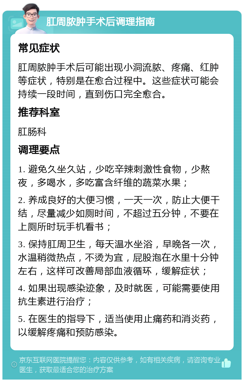 肛周脓肿手术后调理指南 常见症状 肛周脓肿手术后可能出现小洞流脓、疼痛、红肿等症状，特别是在愈合过程中。这些症状可能会持续一段时间，直到伤口完全愈合。 推荐科室 肛肠科 调理要点 1. 避免久坐久站，少吃辛辣刺激性食物，少熬夜，多喝水，多吃富含纤维的蔬菜水果； 2. 养成良好的大便习惯，一天一次，防止大便干结，尽量减少如厕时间，不超过五分钟，不要在上厕所时玩手机看书； 3. 保持肛周卫生，每天温水坐浴，早晚各一次，水温稍微热点，不烫为宜，屁股泡在水里十分钟左右，这样可改善局部血液循环，缓解症状； 4. 如果出现感染迹象，及时就医，可能需要使用抗生素进行治疗； 5. 在医生的指导下，适当使用止痛药和消炎药，以缓解疼痛和预防感染。