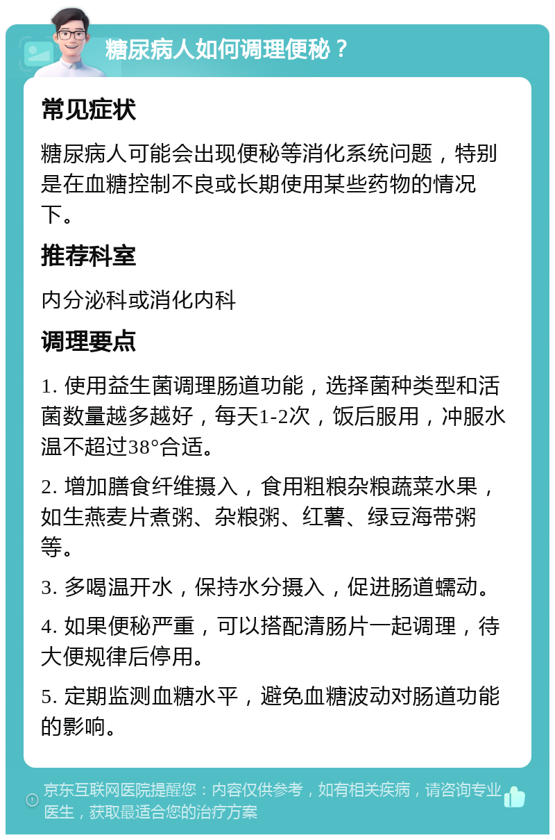 糖尿病人如何调理便秘？ 常见症状 糖尿病人可能会出现便秘等消化系统问题，特别是在血糖控制不良或长期使用某些药物的情况下。 推荐科室 内分泌科或消化内科 调理要点 1. 使用益生菌调理肠道功能，选择菌种类型和活菌数量越多越好，每天1-2次，饭后服用，冲服水温不超过38°合适。 2. 增加膳食纤维摄入，食用粗粮杂粮蔬菜水果，如生燕麦片煮粥、杂粮粥、红薯、绿豆海带粥等。 3. 多喝温开水，保持水分摄入，促进肠道蠕动。 4. 如果便秘严重，可以搭配清肠片一起调理，待大便规律后停用。 5. 定期监测血糖水平，避免血糖波动对肠道功能的影响。