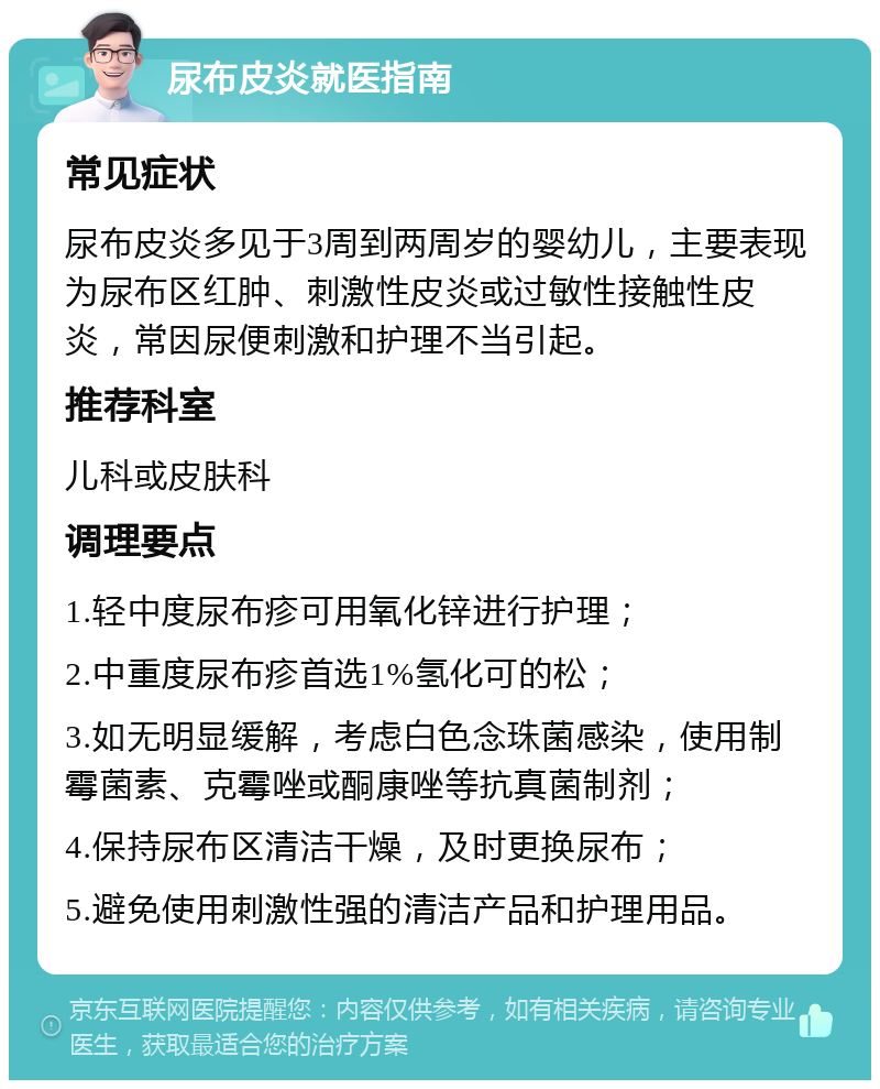 尿布皮炎就医指南 常见症状 尿布皮炎多见于3周到两周岁的婴幼儿，主要表现为尿布区红肿、刺激性皮炎或过敏性接触性皮炎，常因尿便刺激和护理不当引起。 推荐科室 儿科或皮肤科 调理要点 1.轻中度尿布疹可用氧化锌进行护理； 2.中重度尿布疹首选1%氢化可的松； 3.如无明显缓解，考虑白色念珠菌感染，使用制霉菌素、克霉唑或酮康唑等抗真菌制剂； 4.保持尿布区清洁干燥，及时更换尿布； 5.避免使用刺激性强的清洁产品和护理用品。