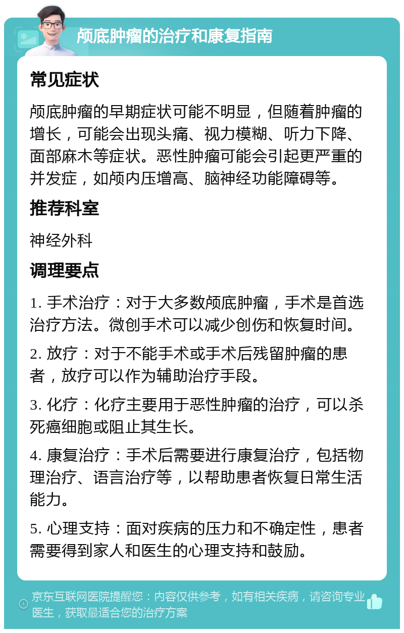 颅底肿瘤的治疗和康复指南 常见症状 颅底肿瘤的早期症状可能不明显，但随着肿瘤的增长，可能会出现头痛、视力模糊、听力下降、面部麻木等症状。恶性肿瘤可能会引起更严重的并发症，如颅内压增高、脑神经功能障碍等。 推荐科室 神经外科 调理要点 1. 手术治疗：对于大多数颅底肿瘤，手术是首选治疗方法。微创手术可以减少创伤和恢复时间。 2. 放疗：对于不能手术或手术后残留肿瘤的患者，放疗可以作为辅助治疗手段。 3. 化疗：化疗主要用于恶性肿瘤的治疗，可以杀死癌细胞或阻止其生长。 4. 康复治疗：手术后需要进行康复治疗，包括物理治疗、语言治疗等，以帮助患者恢复日常生活能力。 5. 心理支持：面对疾病的压力和不确定性，患者需要得到家人和医生的心理支持和鼓励。