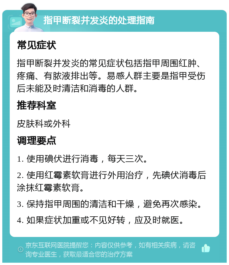 指甲断裂并发炎的处理指南 常见症状 指甲断裂并发炎的常见症状包括指甲周围红肿、疼痛、有脓液排出等。易感人群主要是指甲受伤后未能及时清洁和消毒的人群。 推荐科室 皮肤科或外科 调理要点 1. 使用碘伏进行消毒，每天三次。 2. 使用红霉素软膏进行外用治疗，先碘伏消毒后涂抹红霉素软膏。 3. 保持指甲周围的清洁和干燥，避免再次感染。 4. 如果症状加重或不见好转，应及时就医。