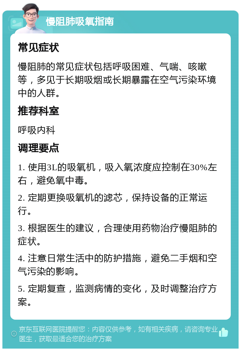 慢阻肺吸氧指南 常见症状 慢阻肺的常见症状包括呼吸困难、气喘、咳嗽等，多见于长期吸烟或长期暴露在空气污染环境中的人群。 推荐科室 呼吸内科 调理要点 1. 使用3L的吸氧机，吸入氧浓度应控制在30%左右，避免氧中毒。 2. 定期更换吸氧机的滤芯，保持设备的正常运行。 3. 根据医生的建议，合理使用药物治疗慢阻肺的症状。 4. 注意日常生活中的防护措施，避免二手烟和空气污染的影响。 5. 定期复查，监测病情的变化，及时调整治疗方案。