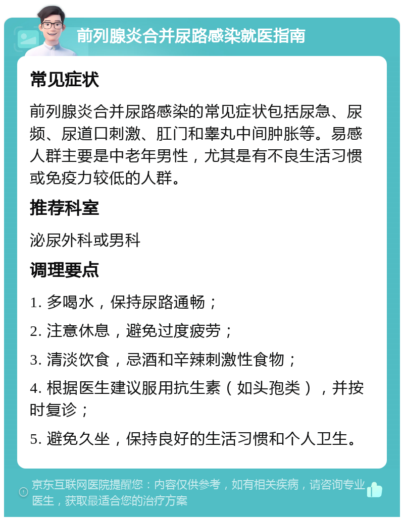 前列腺炎合并尿路感染就医指南 常见症状 前列腺炎合并尿路感染的常见症状包括尿急、尿频、尿道口刺激、肛门和睾丸中间肿胀等。易感人群主要是中老年男性，尤其是有不良生活习惯或免疫力较低的人群。 推荐科室 泌尿外科或男科 调理要点 1. 多喝水，保持尿路通畅； 2. 注意休息，避免过度疲劳； 3. 清淡饮食，忌酒和辛辣刺激性食物； 4. 根据医生建议服用抗生素（如头孢类），并按时复诊； 5. 避免久坐，保持良好的生活习惯和个人卫生。