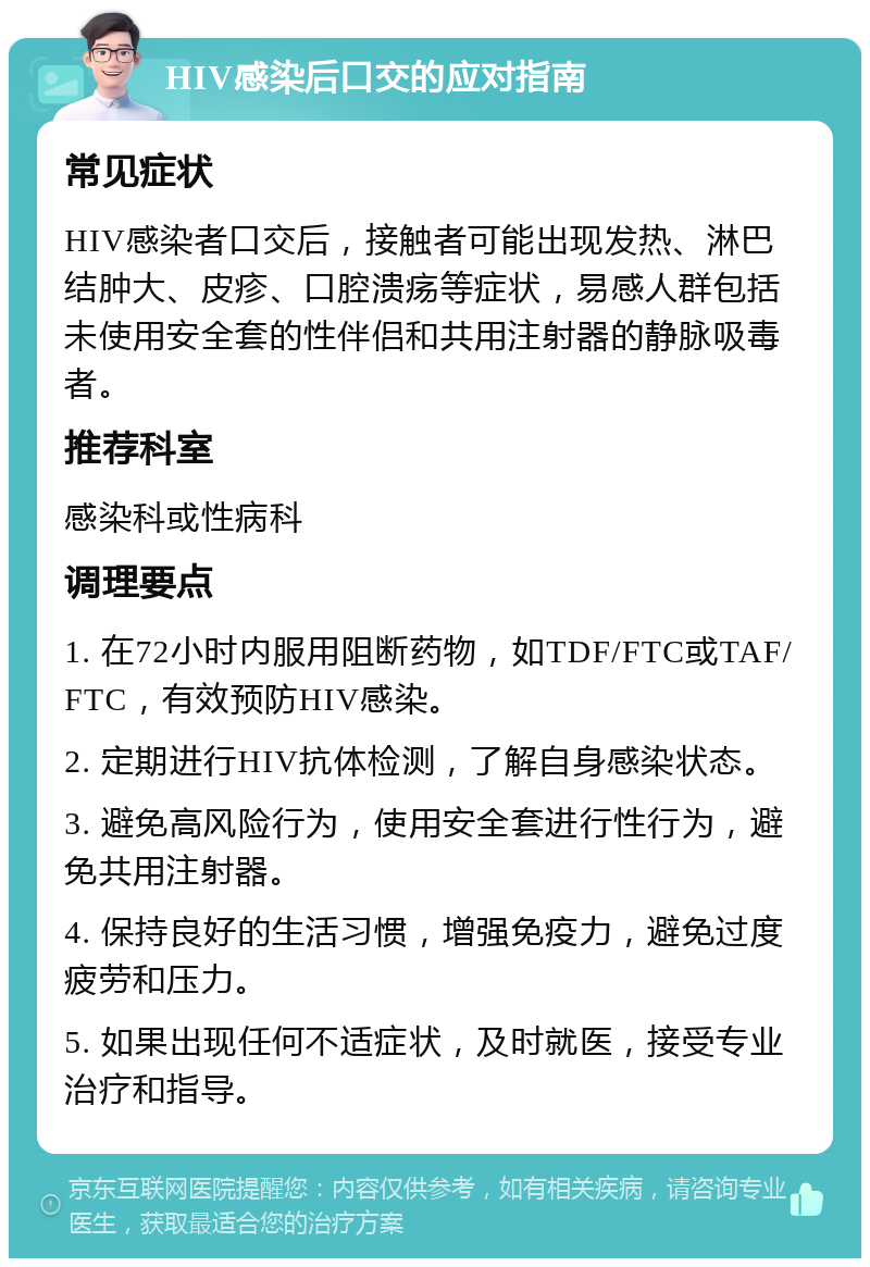 HIV感染后口交的应对指南 常见症状 HIV感染者口交后，接触者可能出现发热、淋巴结肿大、皮疹、口腔溃疡等症状，易感人群包括未使用安全套的性伴侣和共用注射器的静脉吸毒者。 推荐科室 感染科或性病科 调理要点 1. 在72小时内服用阻断药物，如TDF/FTC或TAF/FTC，有效预防HIV感染。 2. 定期进行HIV抗体检测，了解自身感染状态。 3. 避免高风险行为，使用安全套进行性行为，避免共用注射器。 4. 保持良好的生活习惯，增强免疫力，避免过度疲劳和压力。 5. 如果出现任何不适症状，及时就医，接受专业治疗和指导。