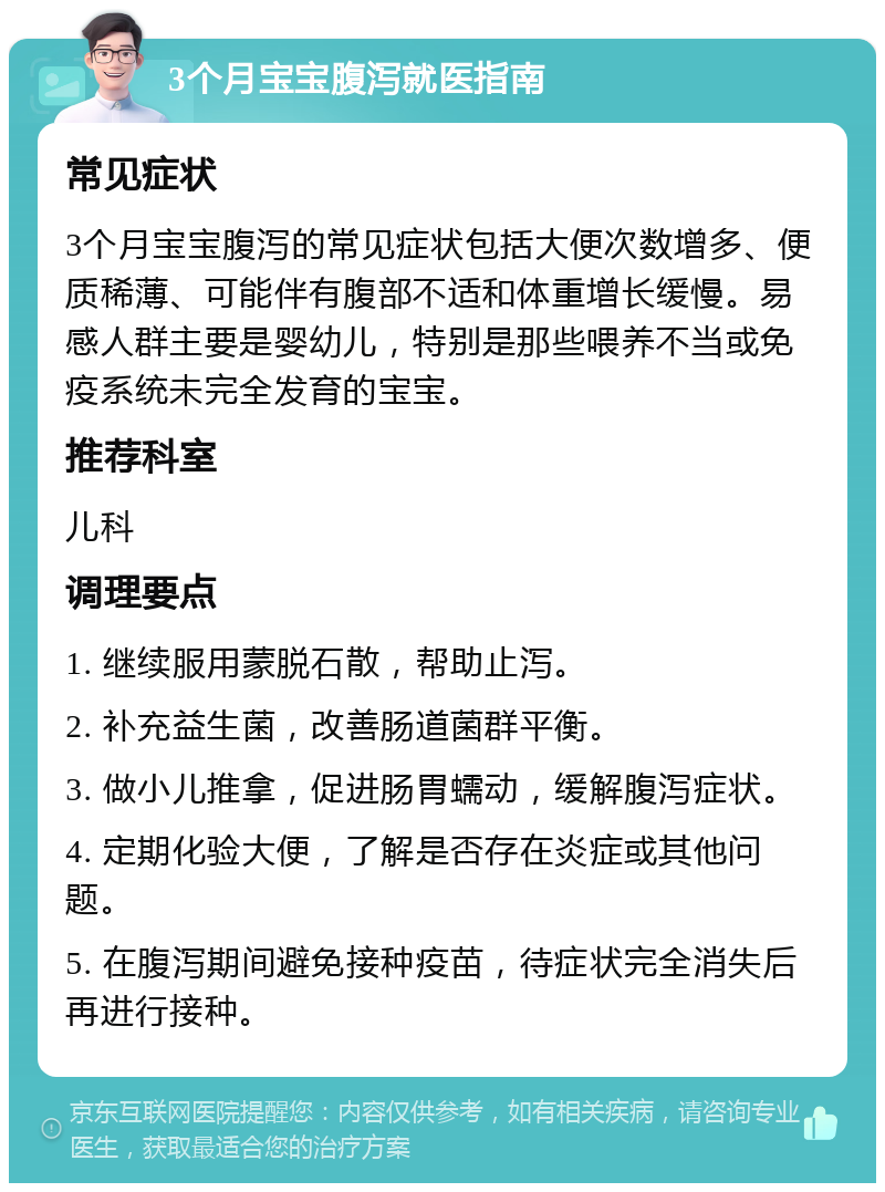 3个月宝宝腹泻就医指南 常见症状 3个月宝宝腹泻的常见症状包括大便次数增多、便质稀薄、可能伴有腹部不适和体重增长缓慢。易感人群主要是婴幼儿，特别是那些喂养不当或免疫系统未完全发育的宝宝。 推荐科室 儿科 调理要点 1. 继续服用蒙脱石散，帮助止泻。 2. 补充益生菌，改善肠道菌群平衡。 3. 做小儿推拿，促进肠胃蠕动，缓解腹泻症状。 4. 定期化验大便，了解是否存在炎症或其他问题。 5. 在腹泻期间避免接种疫苗，待症状完全消失后再进行接种。