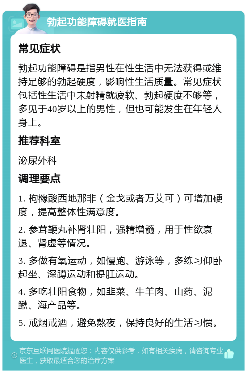 勃起功能障碍就医指南 常见症状 勃起功能障碍是指男性在性生活中无法获得或维持足够的勃起硬度，影响性生活质量。常见症状包括性生活中未射精就疲软、勃起硬度不够等，多见于40岁以上的男性，但也可能发生在年轻人身上。 推荐科室 泌尿外科 调理要点 1. 枸橼酸西地那非（金戈或者万艾可）可增加硬度，提高整体性满意度。 2. 参茸鞭丸补肾壮阳，强精增髓，用于性欲衰退、肾虚等情况。 3. 多做有氧运动，如慢跑、游泳等，多练习仰卧起坐、深蹲运动和提肛运动。 4. 多吃壮阳食物，如韭菜、牛羊肉、山药、泥鳅、海产品等。 5. 戒烟戒酒，避免熬夜，保持良好的生活习惯。