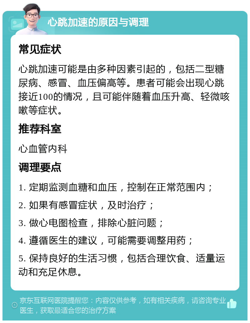 心跳加速的原因与调理 常见症状 心跳加速可能是由多种因素引起的，包括二型糖尿病、感冒、血压偏高等。患者可能会出现心跳接近100的情况，且可能伴随着血压升高、轻微咳嗽等症状。 推荐科室 心血管内科 调理要点 1. 定期监测血糖和血压，控制在正常范围内； 2. 如果有感冒症状，及时治疗； 3. 做心电图检查，排除心脏问题； 4. 遵循医生的建议，可能需要调整用药； 5. 保持良好的生活习惯，包括合理饮食、适量运动和充足休息。