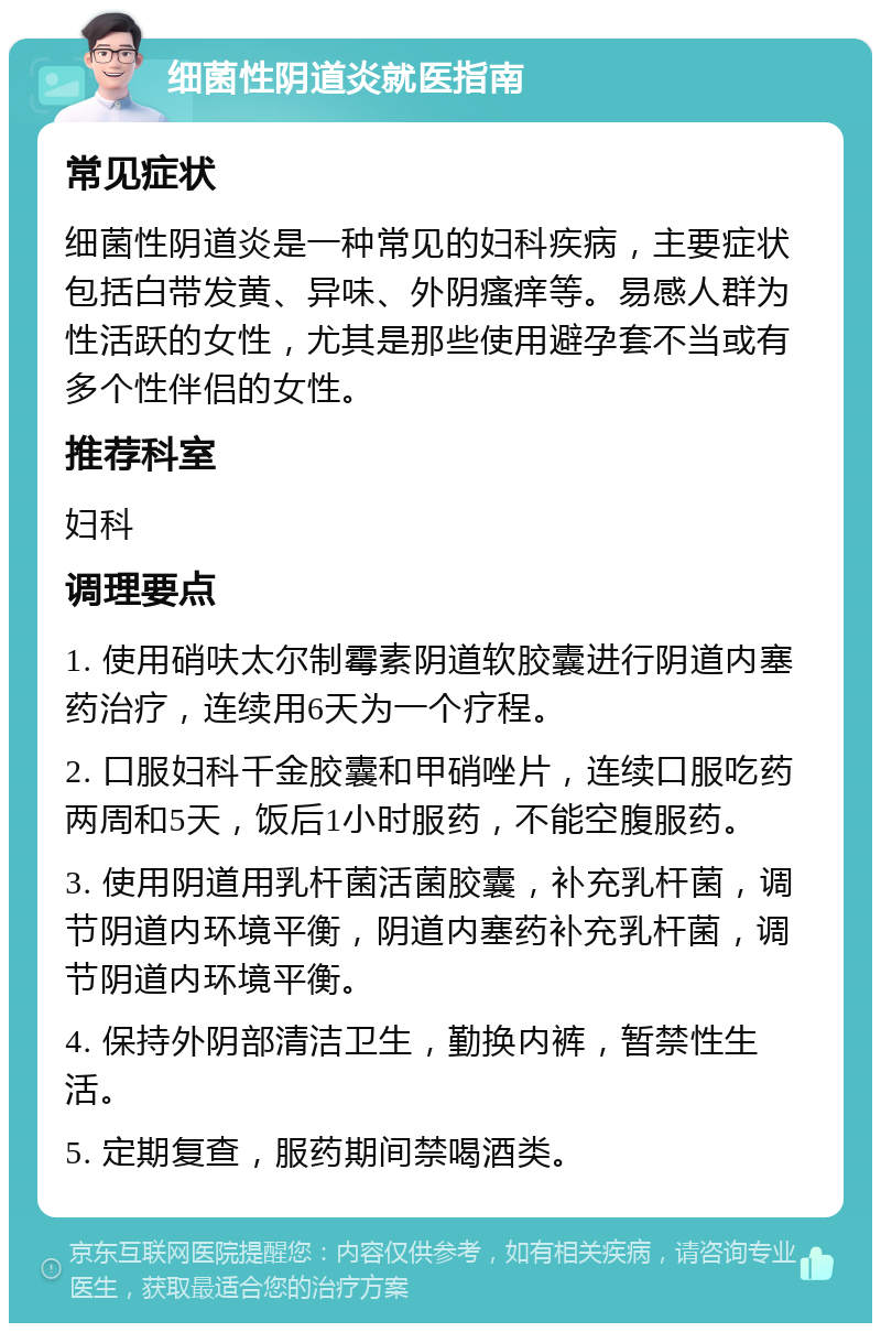 细菌性阴道炎就医指南 常见症状 细菌性阴道炎是一种常见的妇科疾病，主要症状包括白带发黄、异味、外阴瘙痒等。易感人群为性活跃的女性，尤其是那些使用避孕套不当或有多个性伴侣的女性。 推荐科室 妇科 调理要点 1. 使用硝呋太尔制霉素阴道软胶囊进行阴道内塞药治疗，连续用6天为一个疗程。 2. 口服妇科千金胶囊和甲硝唑片，连续口服吃药两周和5天，饭后1小时服药，不能空腹服药。 3. 使用阴道用乳杆菌活菌胶囊，补充乳杆菌，调节阴道内环境平衡，阴道内塞药补充乳杆菌，调节阴道内环境平衡。 4. 保持外阴部清洁卫生，勤换内裤，暂禁性生活。 5. 定期复查，服药期间禁喝酒类。