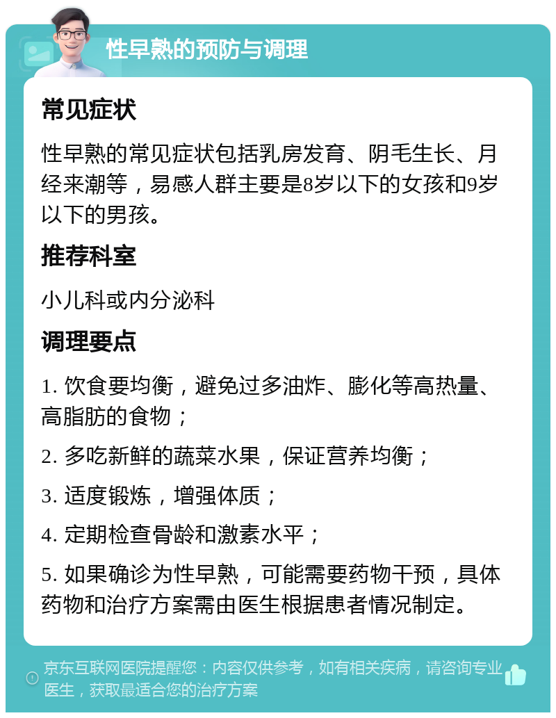 性早熟的预防与调理 常见症状 性早熟的常见症状包括乳房发育、阴毛生长、月经来潮等，易感人群主要是8岁以下的女孩和9岁以下的男孩。 推荐科室 小儿科或内分泌科 调理要点 1. 饮食要均衡，避免过多油炸、膨化等高热量、高脂肪的食物； 2. 多吃新鲜的蔬菜水果，保证营养均衡； 3. 适度锻炼，增强体质； 4. 定期检查骨龄和激素水平； 5. 如果确诊为性早熟，可能需要药物干预，具体药物和治疗方案需由医生根据患者情况制定。