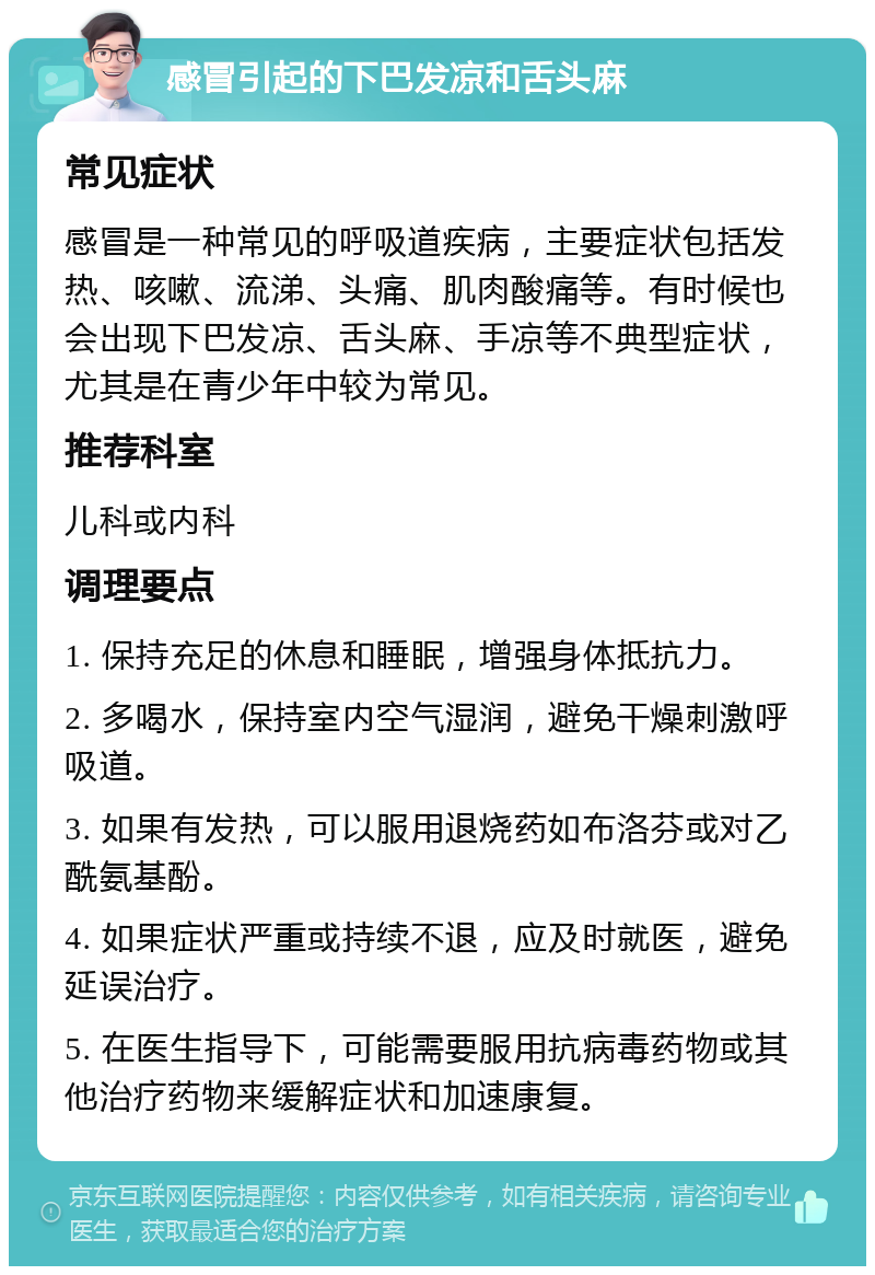 感冒引起的下巴发凉和舌头麻 常见症状 感冒是一种常见的呼吸道疾病，主要症状包括发热、咳嗽、流涕、头痛、肌肉酸痛等。有时候也会出现下巴发凉、舌头麻、手凉等不典型症状，尤其是在青少年中较为常见。 推荐科室 儿科或内科 调理要点 1. 保持充足的休息和睡眠，增强身体抵抗力。 2. 多喝水，保持室内空气湿润，避免干燥刺激呼吸道。 3. 如果有发热，可以服用退烧药如布洛芬或对乙酰氨基酚。 4. 如果症状严重或持续不退，应及时就医，避免延误治疗。 5. 在医生指导下，可能需要服用抗病毒药物或其他治疗药物来缓解症状和加速康复。