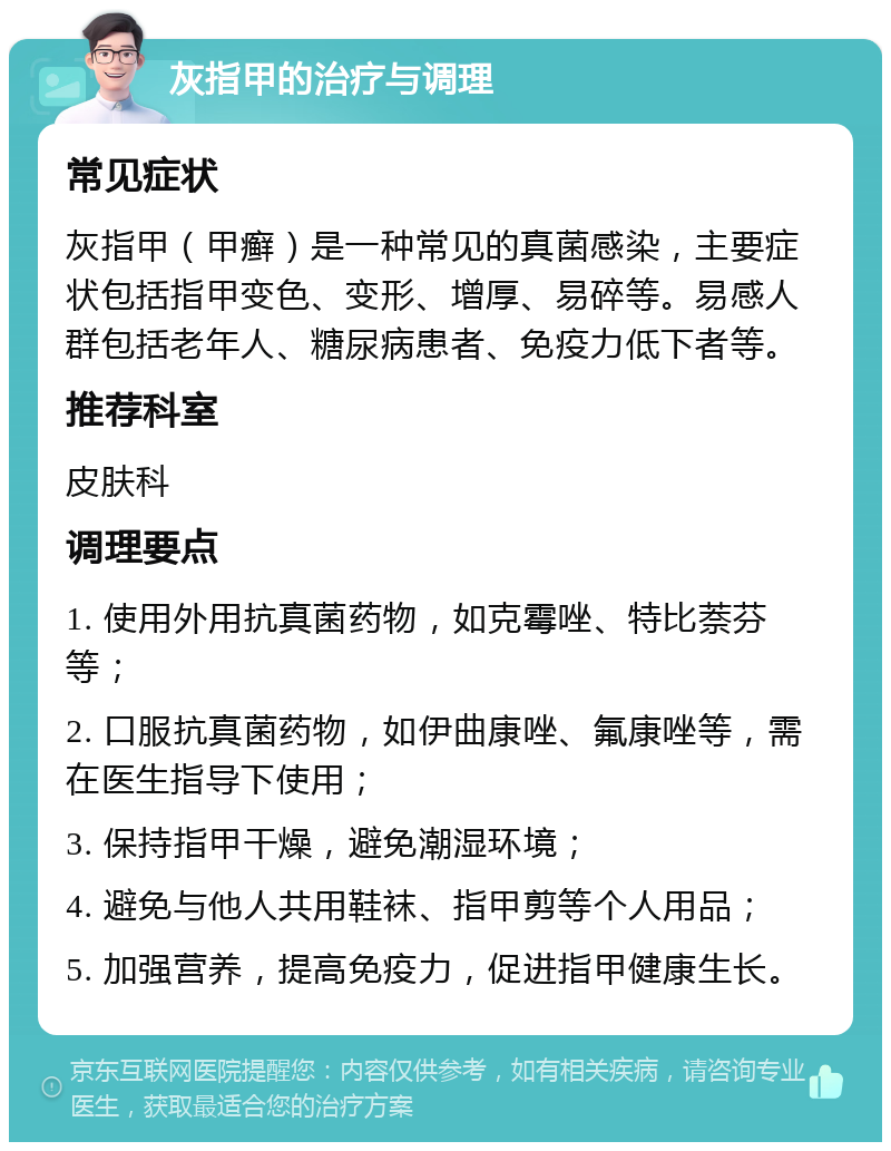 灰指甲的治疗与调理 常见症状 灰指甲（甲癣）是一种常见的真菌感染，主要症状包括指甲变色、变形、增厚、易碎等。易感人群包括老年人、糖尿病患者、免疫力低下者等。 推荐科室 皮肤科 调理要点 1. 使用外用抗真菌药物，如克霉唑、特比萘芬等； 2. 口服抗真菌药物，如伊曲康唑、氟康唑等，需在医生指导下使用； 3. 保持指甲干燥，避免潮湿环境； 4. 避免与他人共用鞋袜、指甲剪等个人用品； 5. 加强营养，提高免疫力，促进指甲健康生长。