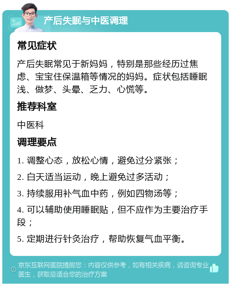 产后失眠与中医调理 常见症状 产后失眠常见于新妈妈，特别是那些经历过焦虑、宝宝住保温箱等情况的妈妈。症状包括睡眠浅、做梦、头晕、乏力、心慌等。 推荐科室 中医科 调理要点 1. 调整心态，放松心情，避免过分紧张； 2. 白天适当运动，晚上避免过多活动； 3. 持续服用补气血中药，例如四物汤等； 4. 可以辅助使用睡眠贴，但不应作为主要治疗手段； 5. 定期进行针灸治疗，帮助恢复气血平衡。