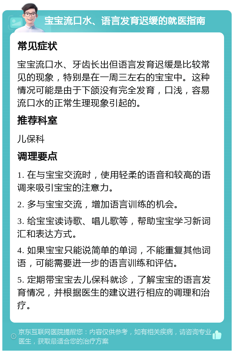 宝宝流口水、语言发育迟缓的就医指南 常见症状 宝宝流口水、牙齿长出但语言发育迟缓是比较常见的现象，特别是在一周三左右的宝宝中。这种情况可能是由于下颌没有完全发育，口浅，容易流口水的正常生理现象引起的。 推荐科室 儿保科 调理要点 1. 在与宝宝交流时，使用轻柔的语音和较高的语调来吸引宝宝的注意力。 2. 多与宝宝交流，增加语言训练的机会。 3. 给宝宝读诗歌、唱儿歌等，帮助宝宝学习新词汇和表达方式。 4. 如果宝宝只能说简单的单词，不能重复其他词语，可能需要进一步的语言训练和评估。 5. 定期带宝宝去儿保科就诊，了解宝宝的语言发育情况，并根据医生的建议进行相应的调理和治疗。