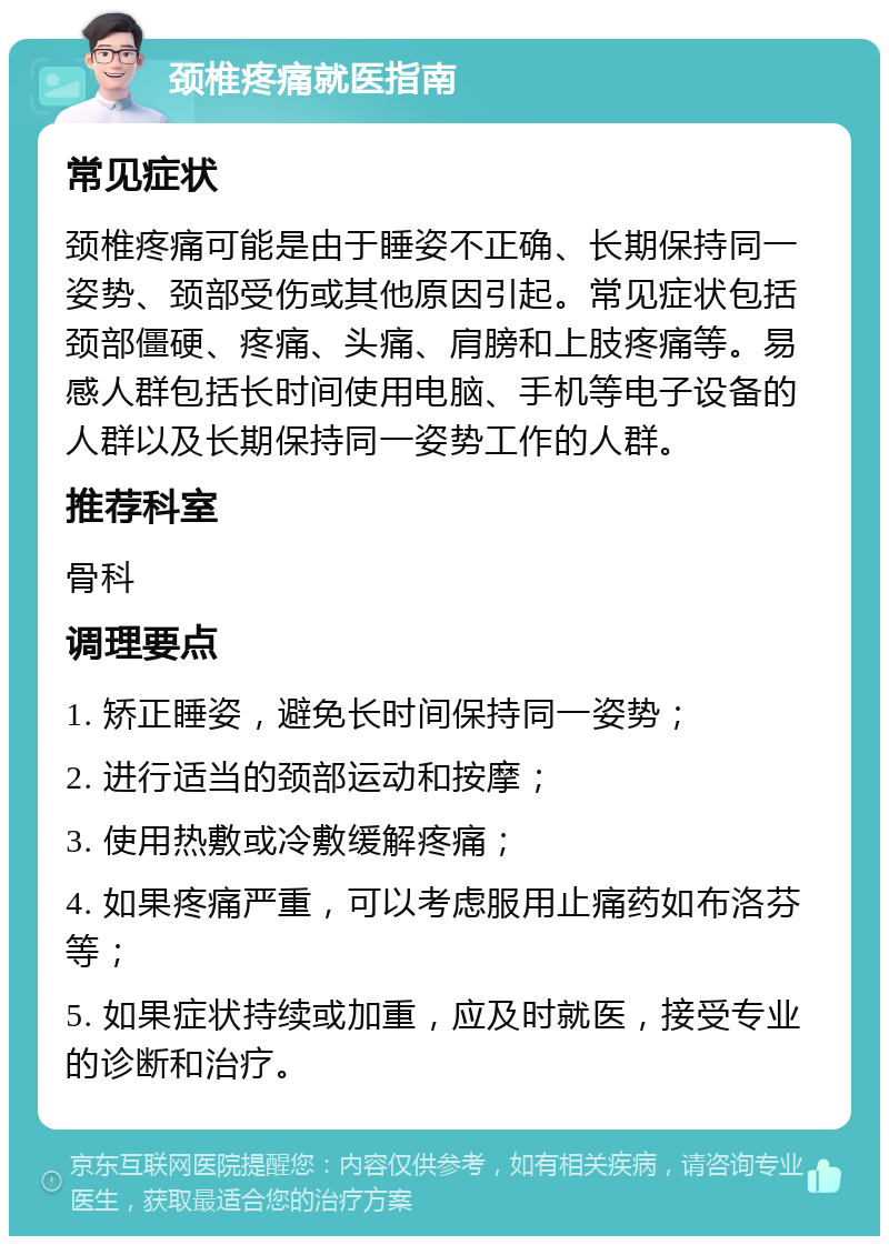 颈椎疼痛就医指南 常见症状 颈椎疼痛可能是由于睡姿不正确、长期保持同一姿势、颈部受伤或其他原因引起。常见症状包括颈部僵硬、疼痛、头痛、肩膀和上肢疼痛等。易感人群包括长时间使用电脑、手机等电子设备的人群以及长期保持同一姿势工作的人群。 推荐科室 骨科 调理要点 1. 矫正睡姿，避免长时间保持同一姿势； 2. 进行适当的颈部运动和按摩； 3. 使用热敷或冷敷缓解疼痛； 4. 如果疼痛严重，可以考虑服用止痛药如布洛芬等； 5. 如果症状持续或加重，应及时就医，接受专业的诊断和治疗。