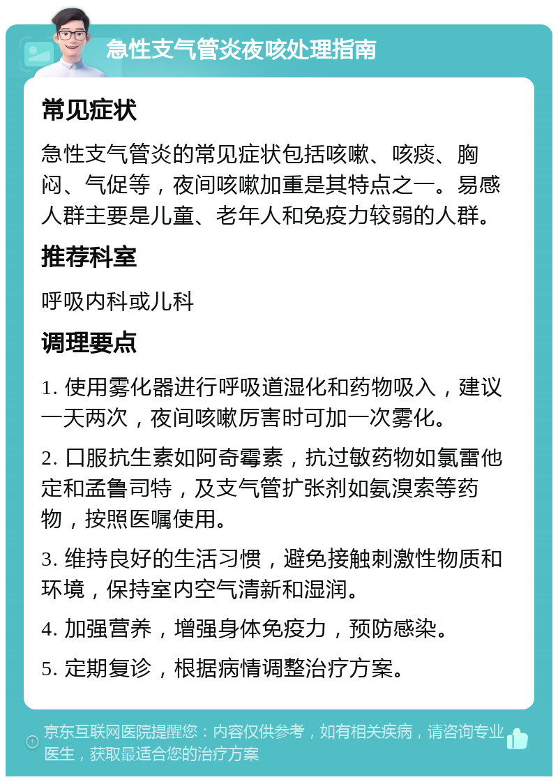 急性支气管炎夜咳处理指南 常见症状 急性支气管炎的常见症状包括咳嗽、咳痰、胸闷、气促等，夜间咳嗽加重是其特点之一。易感人群主要是儿童、老年人和免疫力较弱的人群。 推荐科室 呼吸内科或儿科 调理要点 1. 使用雾化器进行呼吸道湿化和药物吸入，建议一天两次，夜间咳嗽厉害时可加一次雾化。 2. 口服抗生素如阿奇霉素，抗过敏药物如氯雷他定和孟鲁司特，及支气管扩张剂如氨溴索等药物，按照医嘱使用。 3. 维持良好的生活习惯，避免接触刺激性物质和环境，保持室内空气清新和湿润。 4. 加强营养，增强身体免疫力，预防感染。 5. 定期复诊，根据病情调整治疗方案。