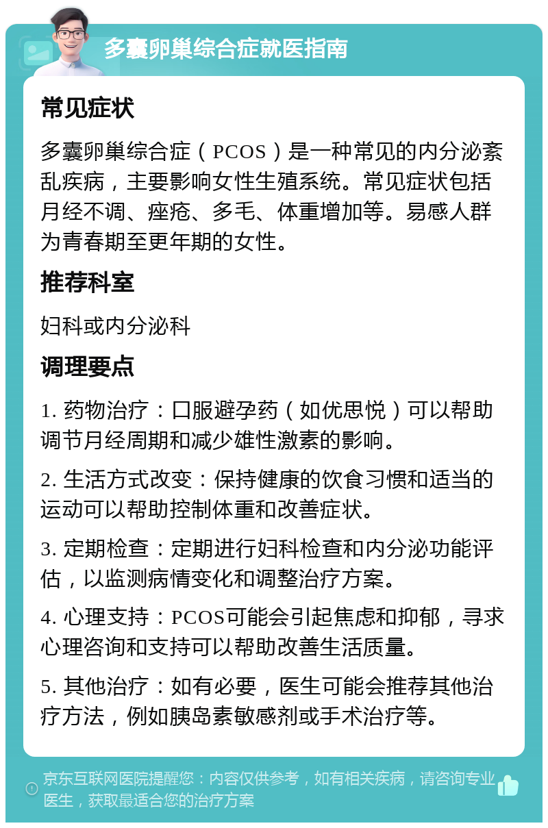 多囊卵巢综合症就医指南 常见症状 多囊卵巢综合症（PCOS）是一种常见的内分泌紊乱疾病，主要影响女性生殖系统。常见症状包括月经不调、痤疮、多毛、体重增加等。易感人群为青春期至更年期的女性。 推荐科室 妇科或内分泌科 调理要点 1. 药物治疗：口服避孕药（如优思悦）可以帮助调节月经周期和减少雄性激素的影响。 2. 生活方式改变：保持健康的饮食习惯和适当的运动可以帮助控制体重和改善症状。 3. 定期检查：定期进行妇科检查和内分泌功能评估，以监测病情变化和调整治疗方案。 4. 心理支持：PCOS可能会引起焦虑和抑郁，寻求心理咨询和支持可以帮助改善生活质量。 5. 其他治疗：如有必要，医生可能会推荐其他治疗方法，例如胰岛素敏感剂或手术治疗等。