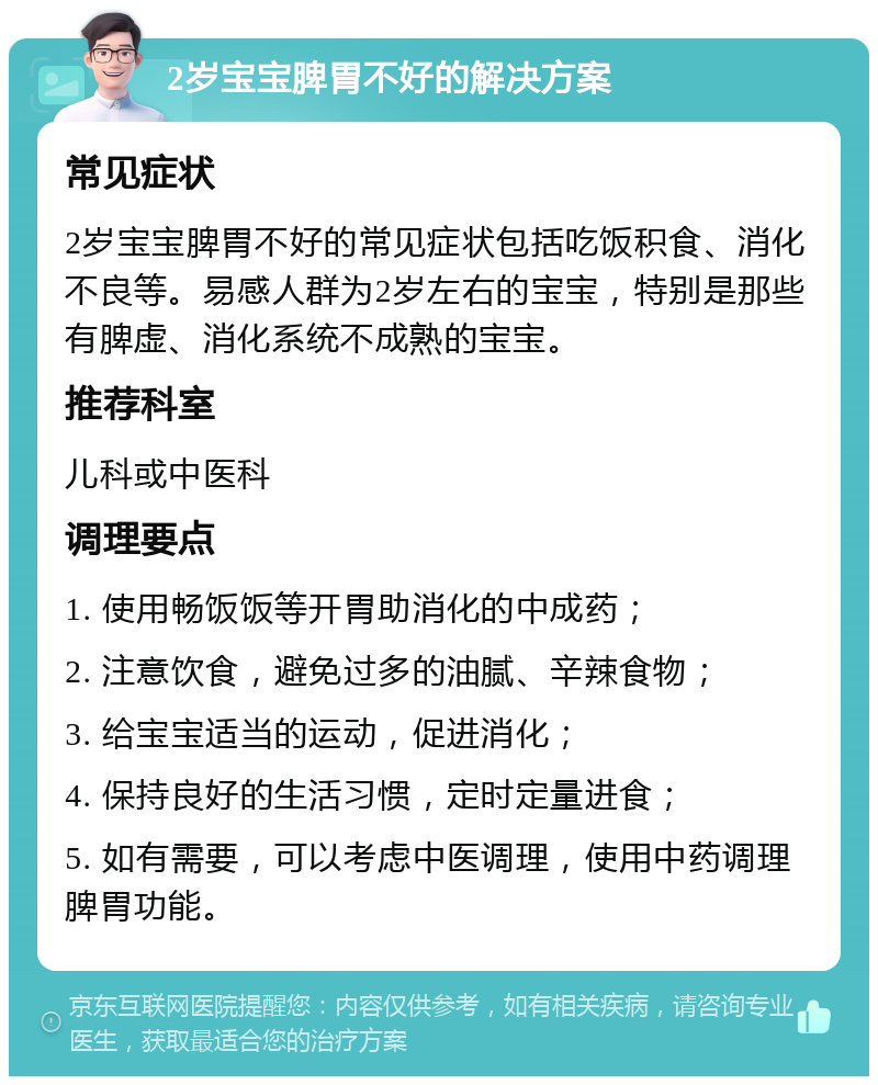 2岁宝宝脾胃不好的解决方案 常见症状 2岁宝宝脾胃不好的常见症状包括吃饭积食、消化不良等。易感人群为2岁左右的宝宝，特别是那些有脾虚、消化系统不成熟的宝宝。 推荐科室 儿科或中医科 调理要点 1. 使用畅饭饭等开胃助消化的中成药； 2. 注意饮食，避免过多的油腻、辛辣食物； 3. 给宝宝适当的运动，促进消化； 4. 保持良好的生活习惯，定时定量进食； 5. 如有需要，可以考虑中医调理，使用中药调理脾胃功能。