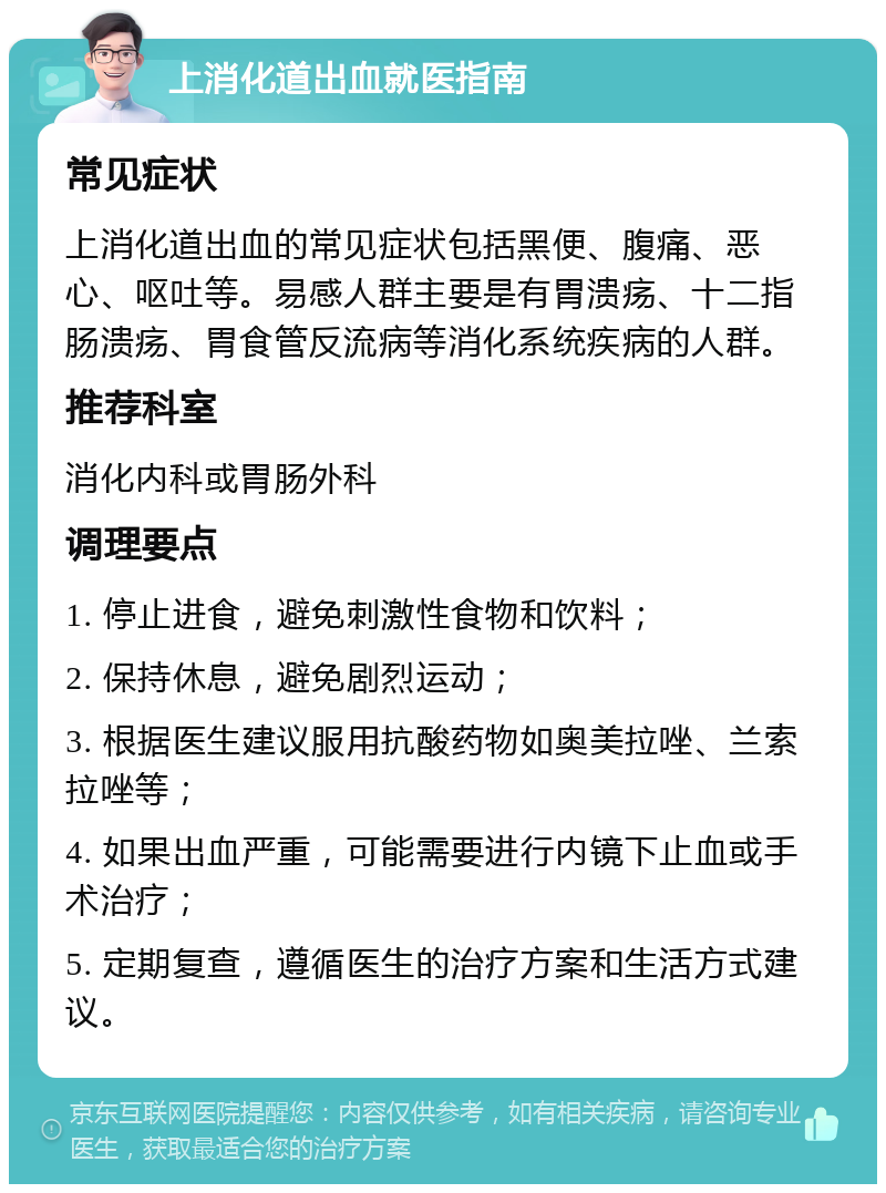 上消化道出血就医指南 常见症状 上消化道出血的常见症状包括黑便、腹痛、恶心、呕吐等。易感人群主要是有胃溃疡、十二指肠溃疡、胃食管反流病等消化系统疾病的人群。 推荐科室 消化内科或胃肠外科 调理要点 1. 停止进食，避免刺激性食物和饮料； 2. 保持休息，避免剧烈运动； 3. 根据医生建议服用抗酸药物如奥美拉唑、兰索拉唑等； 4. 如果出血严重，可能需要进行内镜下止血或手术治疗； 5. 定期复查，遵循医生的治疗方案和生活方式建议。