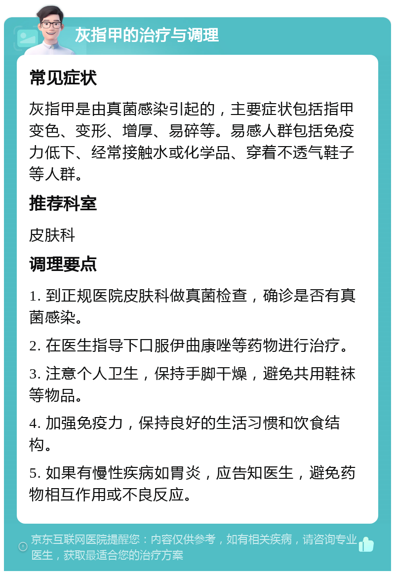 灰指甲的治疗与调理 常见症状 灰指甲是由真菌感染引起的，主要症状包括指甲变色、变形、增厚、易碎等。易感人群包括免疫力低下、经常接触水或化学品、穿着不透气鞋子等人群。 推荐科室 皮肤科 调理要点 1. 到正规医院皮肤科做真菌检查，确诊是否有真菌感染。 2. 在医生指导下口服伊曲康唑等药物进行治疗。 3. 注意个人卫生，保持手脚干燥，避免共用鞋袜等物品。 4. 加强免疫力，保持良好的生活习惯和饮食结构。 5. 如果有慢性疾病如胃炎，应告知医生，避免药物相互作用或不良反应。