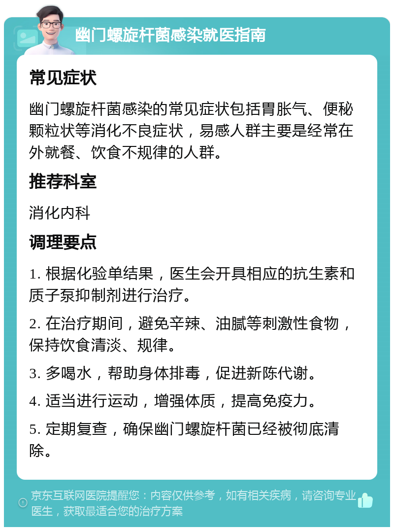 幽门螺旋杆菌感染就医指南 常见症状 幽门螺旋杆菌感染的常见症状包括胃胀气、便秘颗粒状等消化不良症状，易感人群主要是经常在外就餐、饮食不规律的人群。 推荐科室 消化内科 调理要点 1. 根据化验单结果，医生会开具相应的抗生素和质子泵抑制剂进行治疗。 2. 在治疗期间，避免辛辣、油腻等刺激性食物，保持饮食清淡、规律。 3. 多喝水，帮助身体排毒，促进新陈代谢。 4. 适当进行运动，增强体质，提高免疫力。 5. 定期复查，确保幽门螺旋杆菌已经被彻底清除。