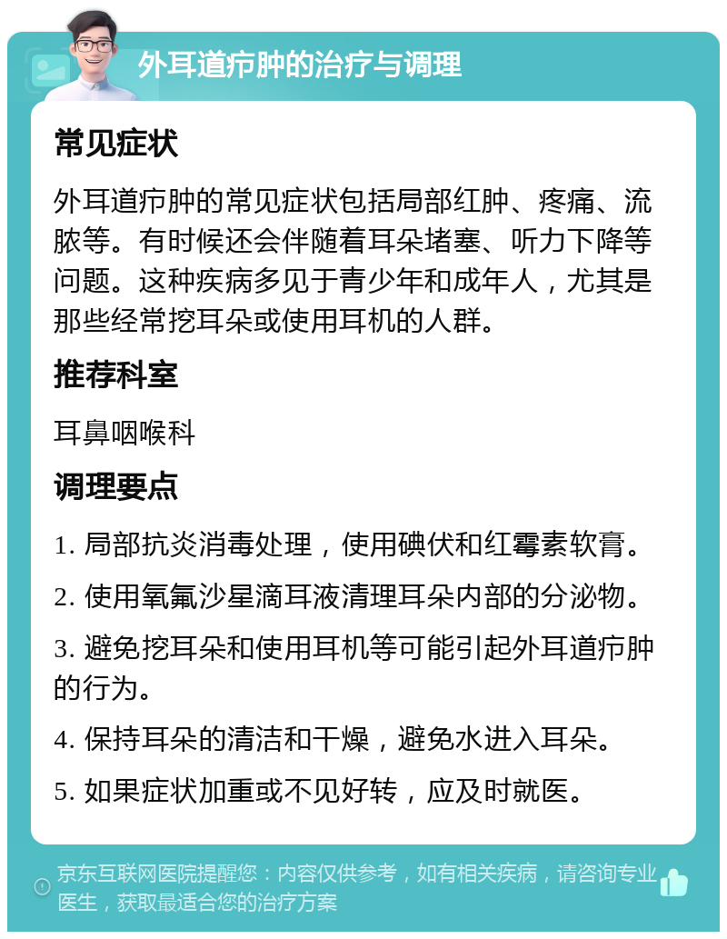 外耳道疖肿的治疗与调理 常见症状 外耳道疖肿的常见症状包括局部红肿、疼痛、流脓等。有时候还会伴随着耳朵堵塞、听力下降等问题。这种疾病多见于青少年和成年人，尤其是那些经常挖耳朵或使用耳机的人群。 推荐科室 耳鼻咽喉科 调理要点 1. 局部抗炎消毒处理，使用碘伏和红霉素软膏。 2. 使用氧氟沙星滴耳液清理耳朵内部的分泌物。 3. 避免挖耳朵和使用耳机等可能引起外耳道疖肿的行为。 4. 保持耳朵的清洁和干燥，避免水进入耳朵。 5. 如果症状加重或不见好转，应及时就医。