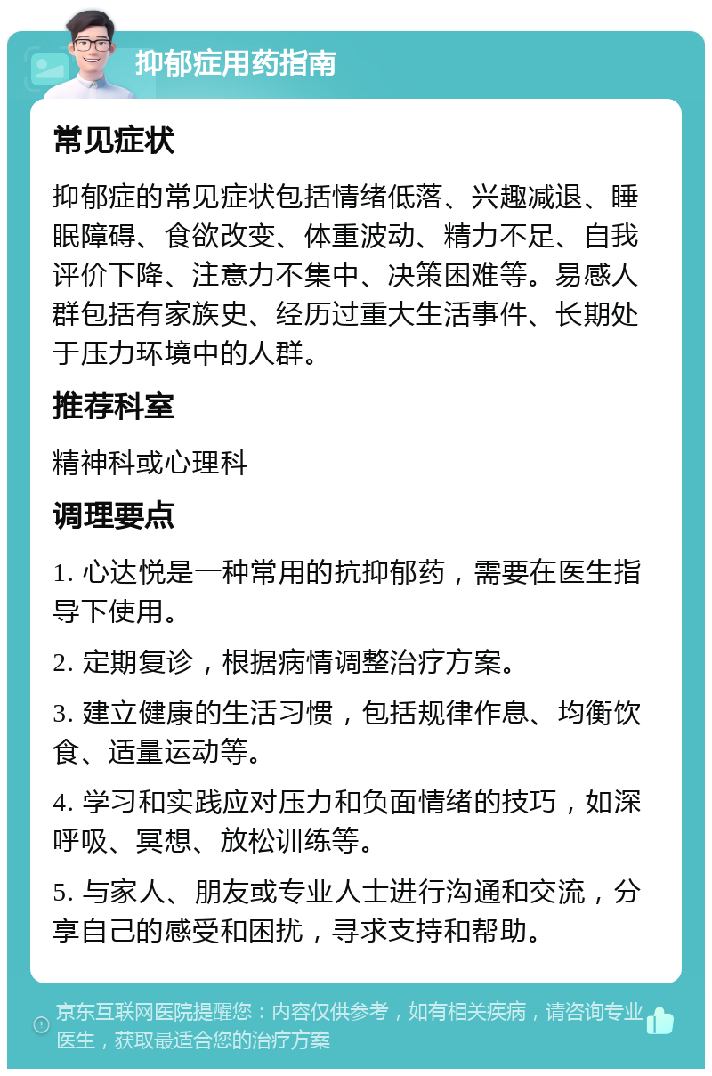 抑郁症用药指南 常见症状 抑郁症的常见症状包括情绪低落、兴趣减退、睡眠障碍、食欲改变、体重波动、精力不足、自我评价下降、注意力不集中、决策困难等。易感人群包括有家族史、经历过重大生活事件、长期处于压力环境中的人群。 推荐科室 精神科或心理科 调理要点 1. 心达悦是一种常用的抗抑郁药，需要在医生指导下使用。 2. 定期复诊，根据病情调整治疗方案。 3. 建立健康的生活习惯，包括规律作息、均衡饮食、适量运动等。 4. 学习和实践应对压力和负面情绪的技巧，如深呼吸、冥想、放松训练等。 5. 与家人、朋友或专业人士进行沟通和交流，分享自己的感受和困扰，寻求支持和帮助。