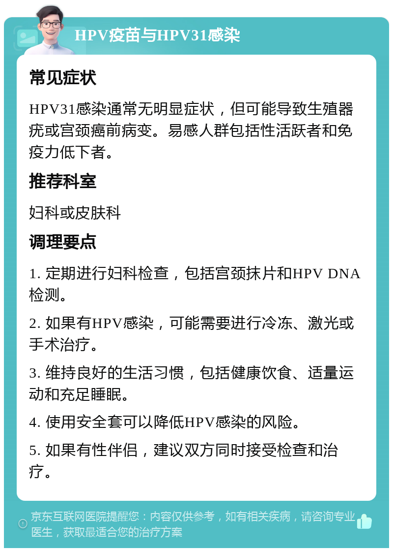 HPV疫苗与HPV31感染 常见症状 HPV31感染通常无明显症状，但可能导致生殖器疣或宫颈癌前病变。易感人群包括性活跃者和免疫力低下者。 推荐科室 妇科或皮肤科 调理要点 1. 定期进行妇科检查，包括宫颈抹片和HPV DNA检测。 2. 如果有HPV感染，可能需要进行冷冻、激光或手术治疗。 3. 维持良好的生活习惯，包括健康饮食、适量运动和充足睡眠。 4. 使用安全套可以降低HPV感染的风险。 5. 如果有性伴侣，建议双方同时接受检查和治疗。