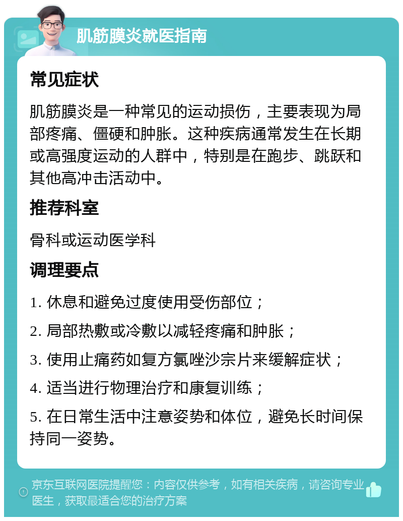 肌筋膜炎就医指南 常见症状 肌筋膜炎是一种常见的运动损伤，主要表现为局部疼痛、僵硬和肿胀。这种疾病通常发生在长期或高强度运动的人群中，特别是在跑步、跳跃和其他高冲击活动中。 推荐科室 骨科或运动医学科 调理要点 1. 休息和避免过度使用受伤部位； 2. 局部热敷或冷敷以减轻疼痛和肿胀； 3. 使用止痛药如复方氯唑沙宗片来缓解症状； 4. 适当进行物理治疗和康复训练； 5. 在日常生活中注意姿势和体位，避免长时间保持同一姿势。