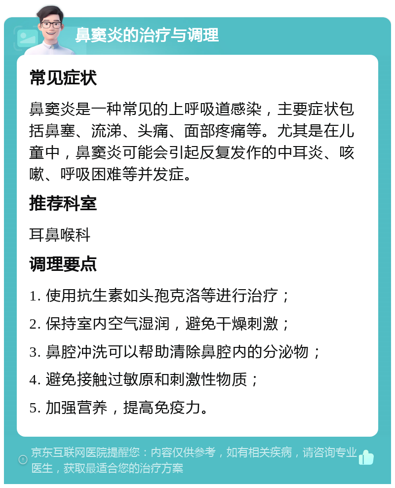 鼻窦炎的治疗与调理 常见症状 鼻窦炎是一种常见的上呼吸道感染，主要症状包括鼻塞、流涕、头痛、面部疼痛等。尤其是在儿童中，鼻窦炎可能会引起反复发作的中耳炎、咳嗽、呼吸困难等并发症。 推荐科室 耳鼻喉科 调理要点 1. 使用抗生素如头孢克洛等进行治疗； 2. 保持室内空气湿润，避免干燥刺激； 3. 鼻腔冲洗可以帮助清除鼻腔内的分泌物； 4. 避免接触过敏原和刺激性物质； 5. 加强营养，提高免疫力。