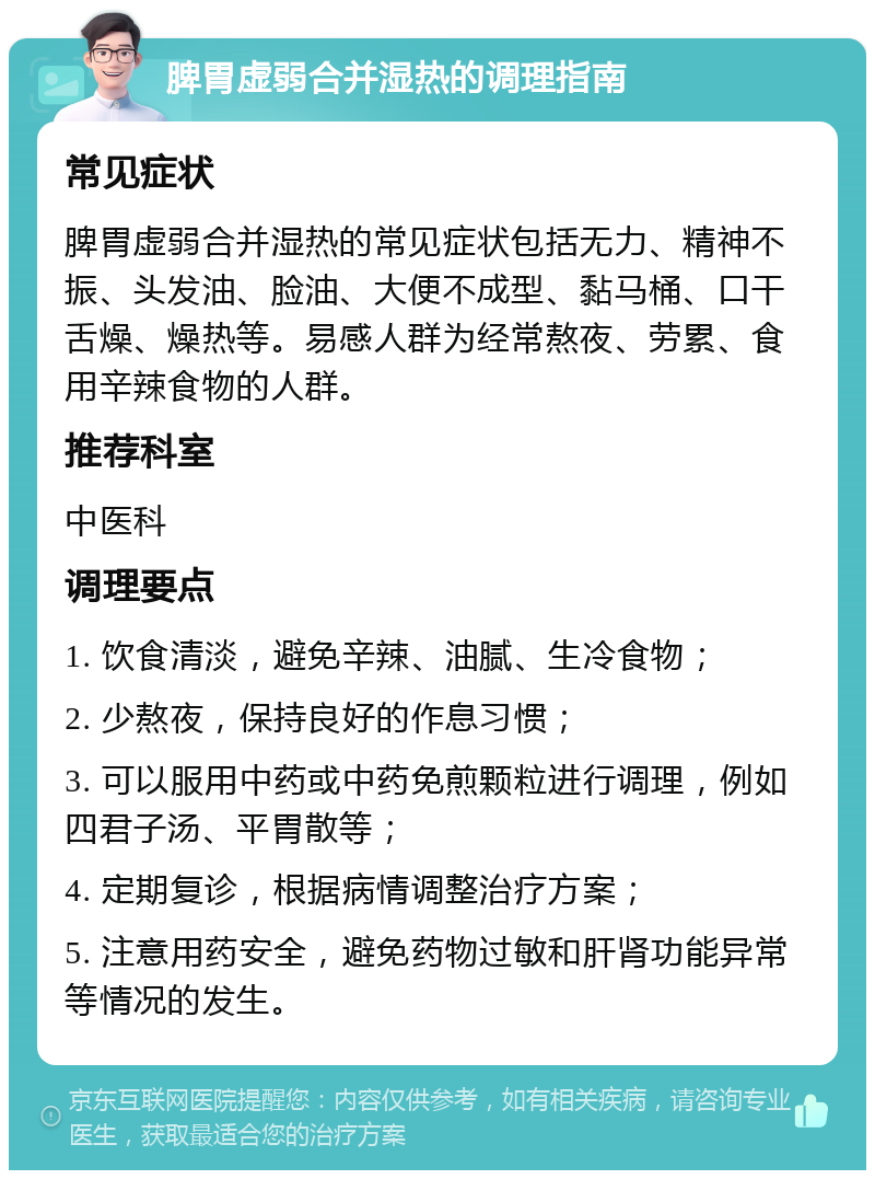 脾胃虚弱合并湿热的调理指南 常见症状 脾胃虚弱合并湿热的常见症状包括无力、精神不振、头发油、脸油、大便不成型、黏马桶、口干舌燥、燥热等。易感人群为经常熬夜、劳累、食用辛辣食物的人群。 推荐科室 中医科 调理要点 1. 饮食清淡，避免辛辣、油腻、生冷食物； 2. 少熬夜，保持良好的作息习惯； 3. 可以服用中药或中药免煎颗粒进行调理，例如四君子汤、平胃散等； 4. 定期复诊，根据病情调整治疗方案； 5. 注意用药安全，避免药物过敏和肝肾功能异常等情况的发生。