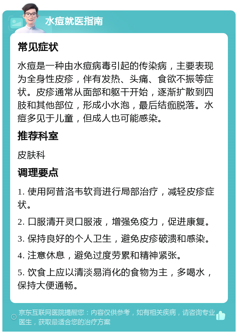 水痘就医指南 常见症状 水痘是一种由水痘病毒引起的传染病，主要表现为全身性皮疹，伴有发热、头痛、食欲不振等症状。皮疹通常从面部和躯干开始，逐渐扩散到四肢和其他部位，形成小水泡，最后结痂脱落。水痘多见于儿童，但成人也可能感染。 推荐科室 皮肤科 调理要点 1. 使用阿昔洛韦软膏进行局部治疗，减轻皮疹症状。 2. 口服清开灵口服液，增强免疫力，促进康复。 3. 保持良好的个人卫生，避免皮疹破溃和感染。 4. 注意休息，避免过度劳累和精神紧张。 5. 饮食上应以清淡易消化的食物为主，多喝水，保持大便通畅。