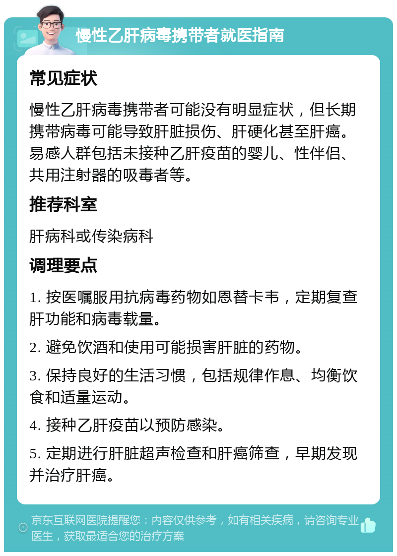 慢性乙肝病毒携带者就医指南 常见症状 慢性乙肝病毒携带者可能没有明显症状，但长期携带病毒可能导致肝脏损伤、肝硬化甚至肝癌。易感人群包括未接种乙肝疫苗的婴儿、性伴侣、共用注射器的吸毒者等。 推荐科室 肝病科或传染病科 调理要点 1. 按医嘱服用抗病毒药物如恩替卡韦，定期复查肝功能和病毒载量。 2. 避免饮酒和使用可能损害肝脏的药物。 3. 保持良好的生活习惯，包括规律作息、均衡饮食和适量运动。 4. 接种乙肝疫苗以预防感染。 5. 定期进行肝脏超声检查和肝癌筛查，早期发现并治疗肝癌。