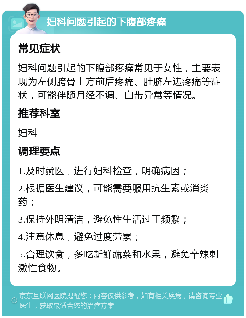 妇科问题引起的下腹部疼痛 常见症状 妇科问题引起的下腹部疼痛常见于女性，主要表现为左侧胯骨上方前后疼痛、肚脐左边疼痛等症状，可能伴随月经不调、白带异常等情况。 推荐科室 妇科 调理要点 1.及时就医，进行妇科检查，明确病因； 2.根据医生建议，可能需要服用抗生素或消炎药； 3.保持外阴清洁，避免性生活过于频繁； 4.注意休息，避免过度劳累； 5.合理饮食，多吃新鲜蔬菜和水果，避免辛辣刺激性食物。