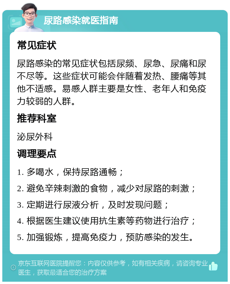 尿路感染就医指南 常见症状 尿路感染的常见症状包括尿频、尿急、尿痛和尿不尽等。这些症状可能会伴随着发热、腰痛等其他不适感。易感人群主要是女性、老年人和免疫力较弱的人群。 推荐科室 泌尿外科 调理要点 1. 多喝水，保持尿路通畅； 2. 避免辛辣刺激的食物，减少对尿路的刺激； 3. 定期进行尿液分析，及时发现问题； 4. 根据医生建议使用抗生素等药物进行治疗； 5. 加强锻炼，提高免疫力，预防感染的发生。