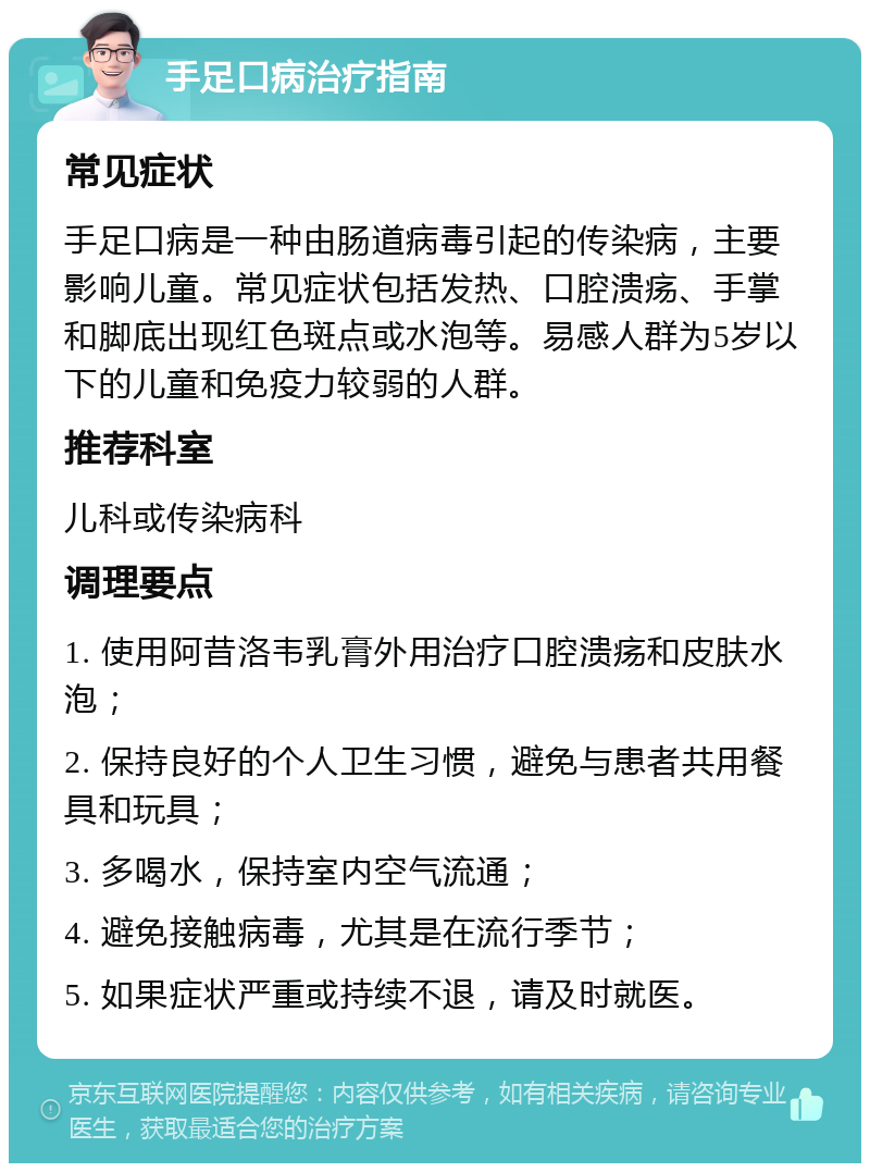 手足口病治疗指南 常见症状 手足口病是一种由肠道病毒引起的传染病，主要影响儿童。常见症状包括发热、口腔溃疡、手掌和脚底出现红色斑点或水泡等。易感人群为5岁以下的儿童和免疫力较弱的人群。 推荐科室 儿科或传染病科 调理要点 1. 使用阿昔洛韦乳膏外用治疗口腔溃疡和皮肤水泡； 2. 保持良好的个人卫生习惯，避免与患者共用餐具和玩具； 3. 多喝水，保持室内空气流通； 4. 避免接触病毒，尤其是在流行季节； 5. 如果症状严重或持续不退，请及时就医。