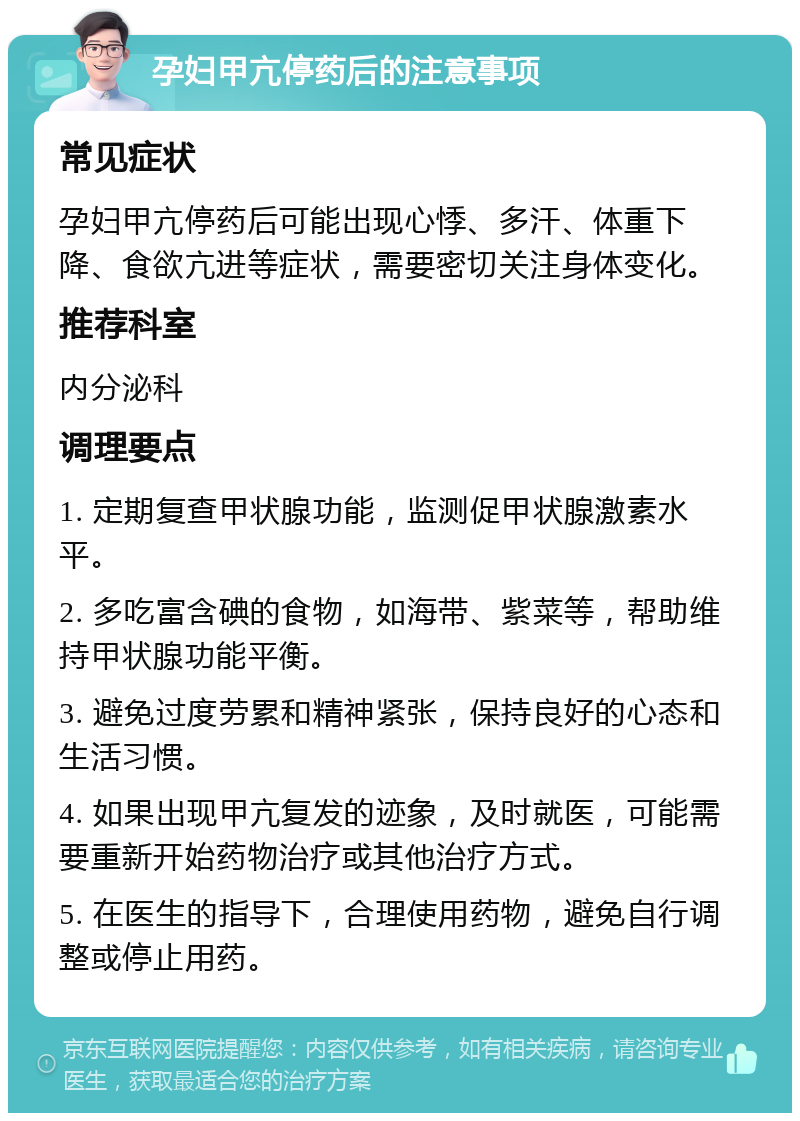 孕妇甲亢停药后的注意事项 常见症状 孕妇甲亢停药后可能出现心悸、多汗、体重下降、食欲亢进等症状，需要密切关注身体变化。 推荐科室 内分泌科 调理要点 1. 定期复查甲状腺功能，监测促甲状腺激素水平。 2. 多吃富含碘的食物，如海带、紫菜等，帮助维持甲状腺功能平衡。 3. 避免过度劳累和精神紧张，保持良好的心态和生活习惯。 4. 如果出现甲亢复发的迹象，及时就医，可能需要重新开始药物治疗或其他治疗方式。 5. 在医生的指导下，合理使用药物，避免自行调整或停止用药。