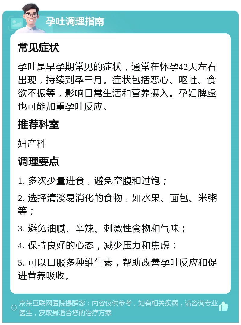 孕吐调理指南 常见症状 孕吐是早孕期常见的症状，通常在怀孕42天左右出现，持续到孕三月。症状包括恶心、呕吐、食欲不振等，影响日常生活和营养摄入。孕妇脾虚也可能加重孕吐反应。 推荐科室 妇产科 调理要点 1. 多次少量进食，避免空腹和过饱； 2. 选择清淡易消化的食物，如水果、面包、米粥等； 3. 避免油腻、辛辣、刺激性食物和气味； 4. 保持良好的心态，减少压力和焦虑； 5. 可以口服多种维生素，帮助改善孕吐反应和促进营养吸收。