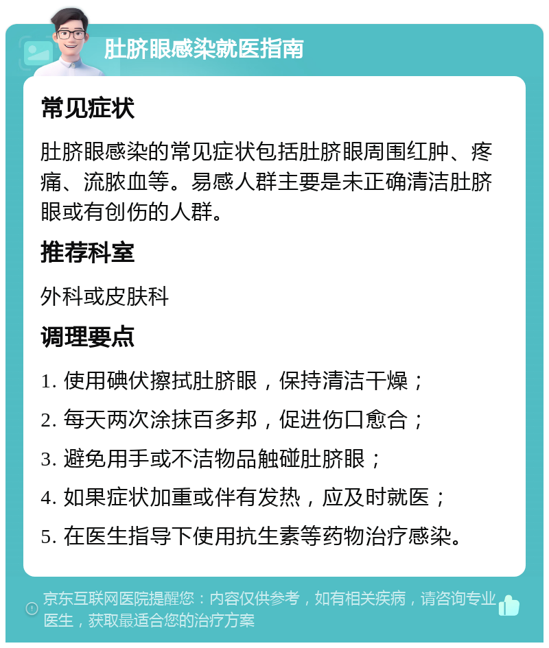 肚脐眼感染就医指南 常见症状 肚脐眼感染的常见症状包括肚脐眼周围红肿、疼痛、流脓血等。易感人群主要是未正确清洁肚脐眼或有创伤的人群。 推荐科室 外科或皮肤科 调理要点 1. 使用碘伏擦拭肚脐眼，保持清洁干燥； 2. 每天两次涂抹百多邦，促进伤口愈合； 3. 避免用手或不洁物品触碰肚脐眼； 4. 如果症状加重或伴有发热，应及时就医； 5. 在医生指导下使用抗生素等药物治疗感染。