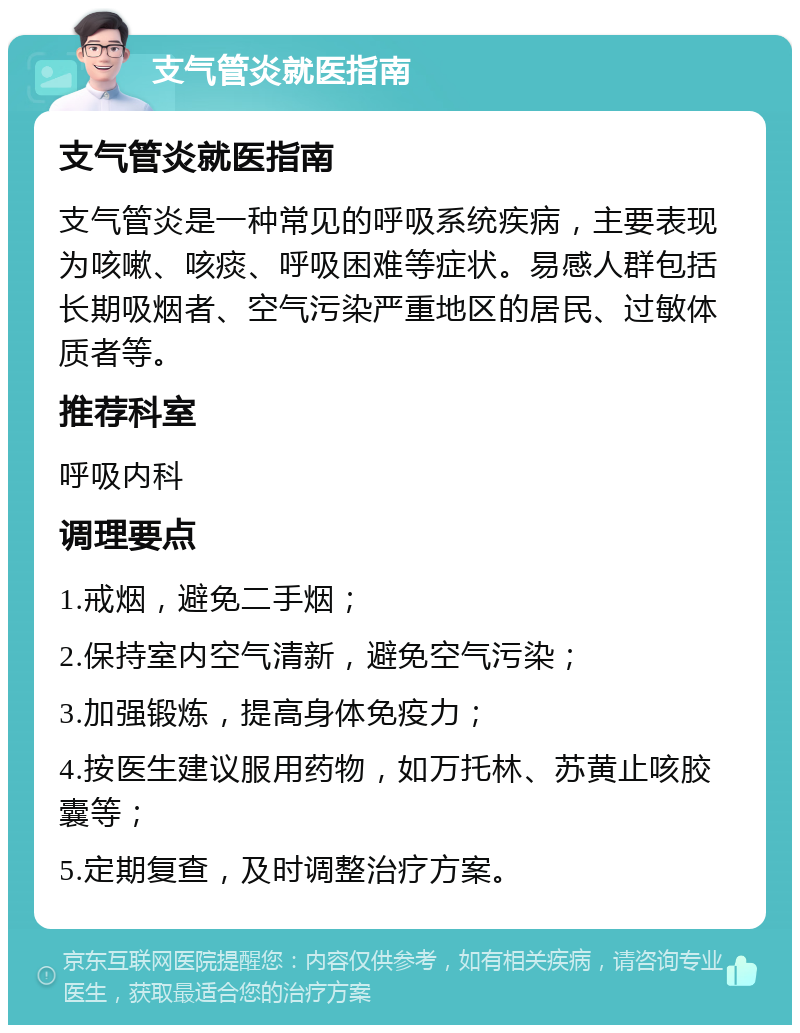 支气管炎就医指南 支气管炎就医指南 支气管炎是一种常见的呼吸系统疾病，主要表现为咳嗽、咳痰、呼吸困难等症状。易感人群包括长期吸烟者、空气污染严重地区的居民、过敏体质者等。 推荐科室 呼吸内科 调理要点 1.戒烟，避免二手烟； 2.保持室内空气清新，避免空气污染； 3.加强锻炼，提高身体免疫力； 4.按医生建议服用药物，如万托林、苏黄止咳胶囊等； 5.定期复查，及时调整治疗方案。