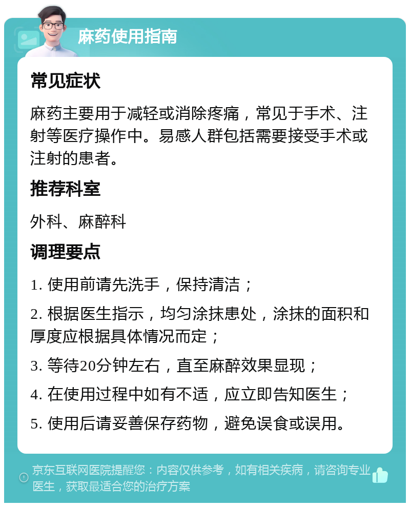 麻药使用指南 常见症状 麻药主要用于减轻或消除疼痛，常见于手术、注射等医疗操作中。易感人群包括需要接受手术或注射的患者。 推荐科室 外科、麻醉科 调理要点 1. 使用前请先洗手，保持清洁； 2. 根据医生指示，均匀涂抹患处，涂抹的面积和厚度应根据具体情况而定； 3. 等待20分钟左右，直至麻醉效果显现； 4. 在使用过程中如有不适，应立即告知医生； 5. 使用后请妥善保存药物，避免误食或误用。