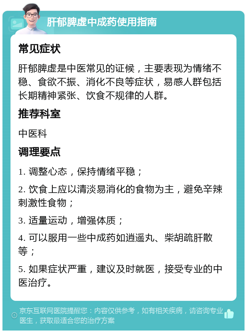 肝郁脾虚中成药使用指南 常见症状 肝郁脾虚是中医常见的证候，主要表现为情绪不稳、食欲不振、消化不良等症状，易感人群包括长期精神紧张、饮食不规律的人群。 推荐科室 中医科 调理要点 1. 调整心态，保持情绪平稳； 2. 饮食上应以清淡易消化的食物为主，避免辛辣刺激性食物； 3. 适量运动，增强体质； 4. 可以服用一些中成药如逍遥丸、柴胡疏肝散等； 5. 如果症状严重，建议及时就医，接受专业的中医治疗。