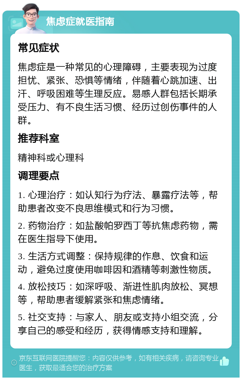 焦虑症就医指南 常见症状 焦虑症是一种常见的心理障碍，主要表现为过度担忧、紧张、恐惧等情绪，伴随着心跳加速、出汗、呼吸困难等生理反应。易感人群包括长期承受压力、有不良生活习惯、经历过创伤事件的人群。 推荐科室 精神科或心理科 调理要点 1. 心理治疗：如认知行为疗法、暴露疗法等，帮助患者改变不良思维模式和行为习惯。 2. 药物治疗：如盐酸帕罗西丁等抗焦虑药物，需在医生指导下使用。 3. 生活方式调整：保持规律的作息、饮食和运动，避免过度使用咖啡因和酒精等刺激性物质。 4. 放松技巧：如深呼吸、渐进性肌肉放松、冥想等，帮助患者缓解紧张和焦虑情绪。 5. 社交支持：与家人、朋友或支持小组交流，分享自己的感受和经历，获得情感支持和理解。