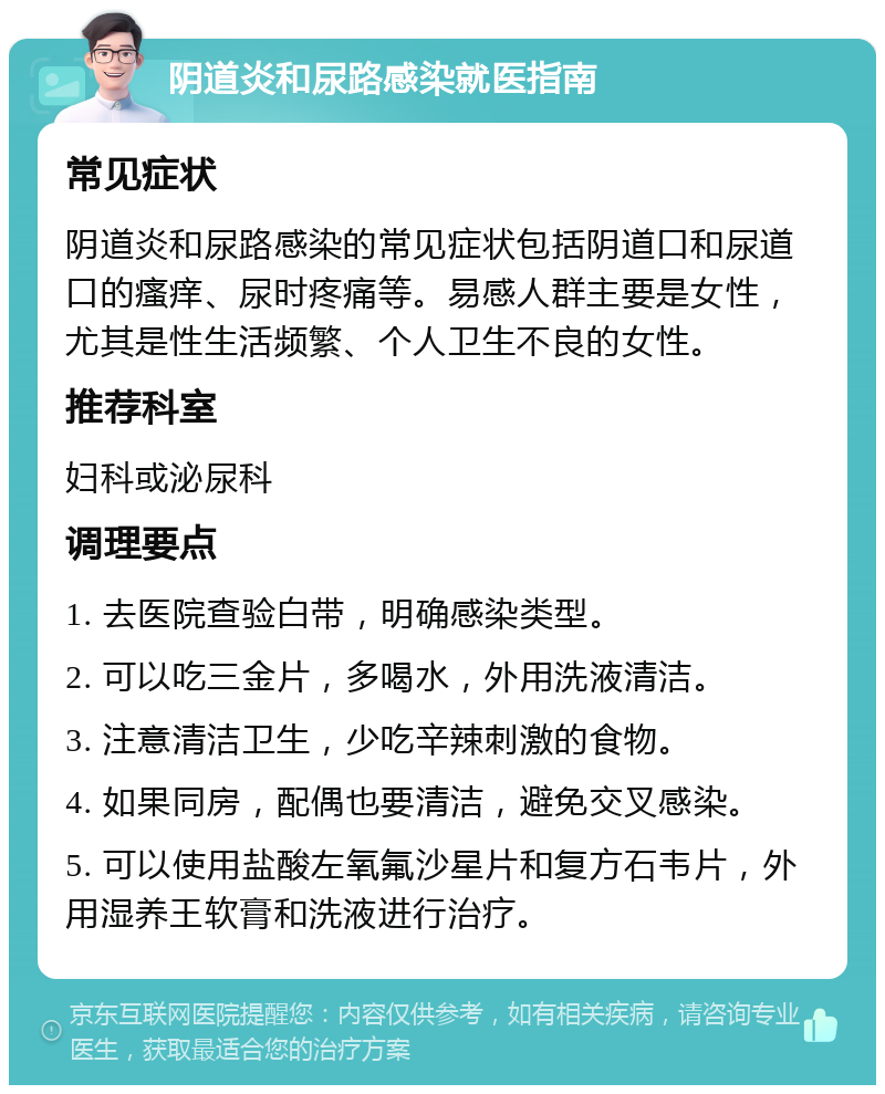 阴道炎和尿路感染就医指南 常见症状 阴道炎和尿路感染的常见症状包括阴道口和尿道口的瘙痒、尿时疼痛等。易感人群主要是女性，尤其是性生活频繁、个人卫生不良的女性。 推荐科室 妇科或泌尿科 调理要点 1. 去医院查验白带，明确感染类型。 2. 可以吃三金片，多喝水，外用洗液清洁。 3. 注意清洁卫生，少吃辛辣刺激的食物。 4. 如果同房，配偶也要清洁，避免交叉感染。 5. 可以使用盐酸左氧氟沙星片和复方石韦片，外用湿养王软膏和洗液进行治疗。